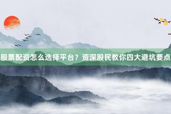 股票配资怎么选择平台？资深股民教你四大避坑要点