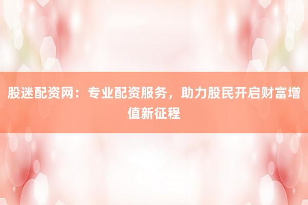 股迷配资网：专业配资服务，助力股民开启财富增值新征程