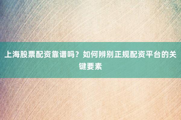上海股票配资靠谱吗？如何辨别正规配资平台的关键要素