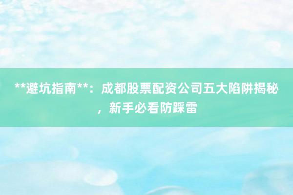 **避坑指南**：成都股票配资公司五大陷阱揭秘，新手必看防踩雷
