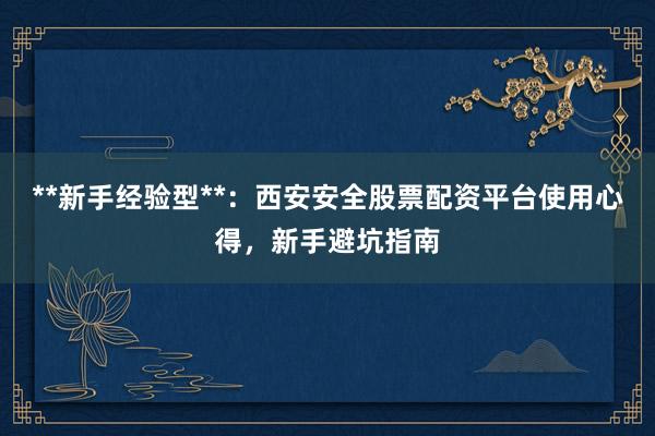 **新手经验型**：西安安全股票配资平台使用心得，新手避坑指南