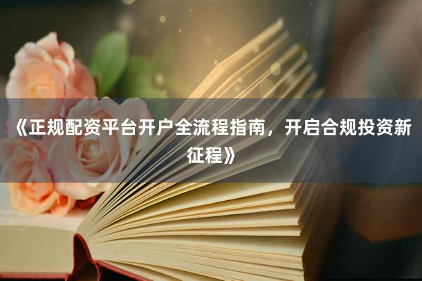 《正规配资平台开户全流程指南，开启合规投资新征程》