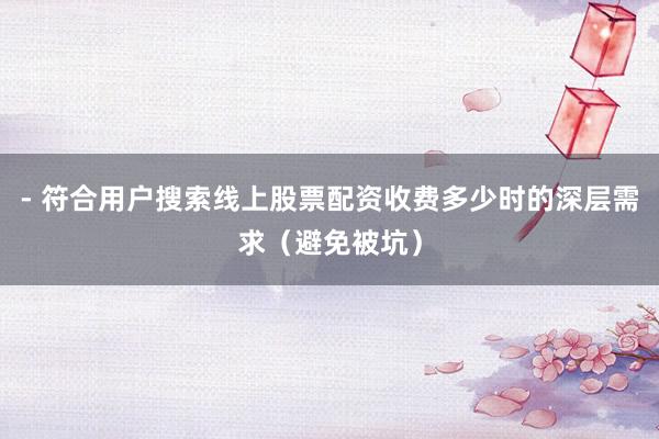 - 符合用户搜索线上股票配资收费多少时的深层需求(避免被坑)