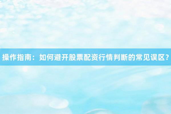 操作指南：如何避开股票配资行情判断的常见误区？