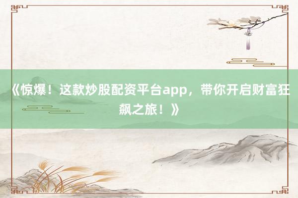 《惊爆！这款炒股配资平台app，带你开启财富狂飙之旅！》