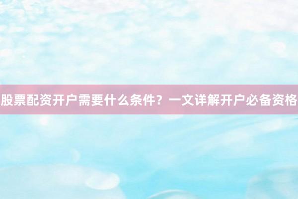 股票配资开户需要什么条件？一文详解开户必备资格