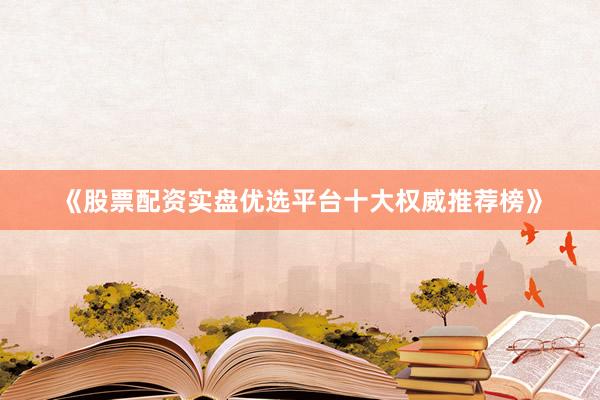 《股票配资实盘优选平台十大权威推荐榜》