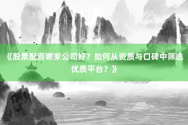 《股票配资哪家公司好？如何从资质与口碑中筛选优质平台？》