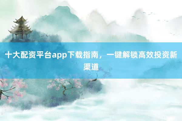 十大配资平台app下载指南，一键解锁高效投资新渠道