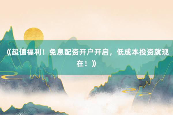 《超值福利！免息配资开户开启，低成本投资就现在！》