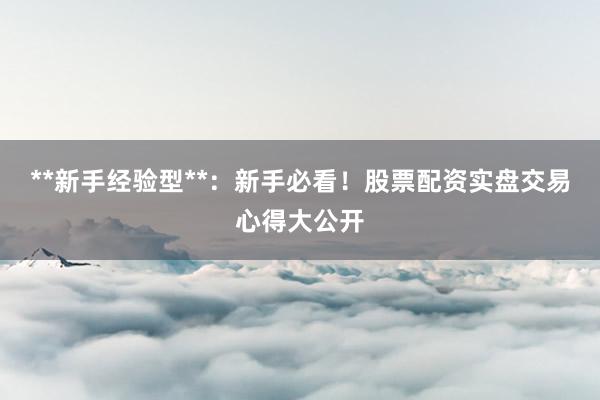 **新手经验型**：新手必看！股票配资实盘交易心得大公开