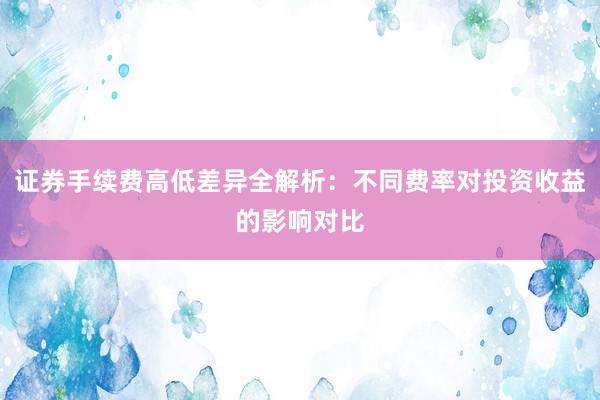 证券手续费高低差异全解析:不同费率对投资收益的影响对比