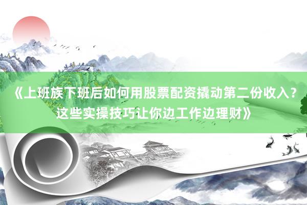 《上班族下班后如何用股票配资撬动第二份收入？这些实操技巧让你边工作边理财》