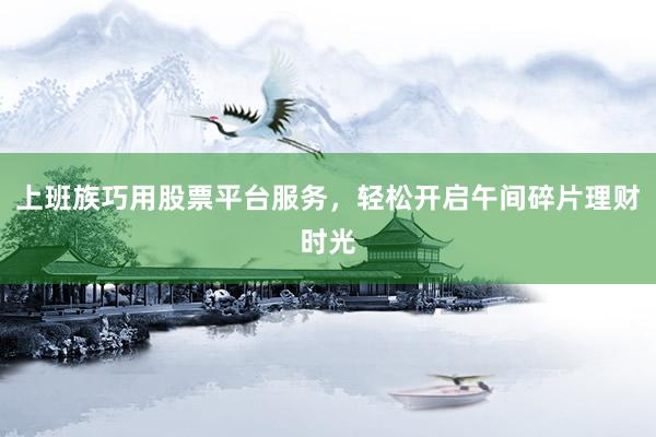 上班族巧用股票平台服务，轻松开启午间碎片理财时光