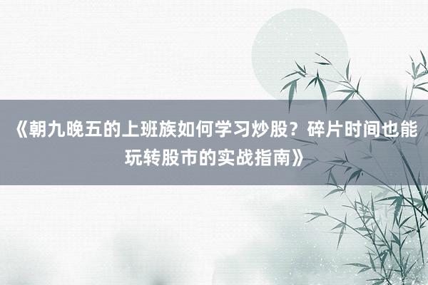 《朝九晚五的上班族如何学习炒股？碎片时间也能玩转股市的实战指南》