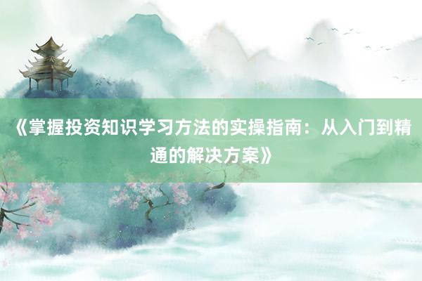 《掌握投资知识学习方法的实操指南：从入门到精通的解决方案》