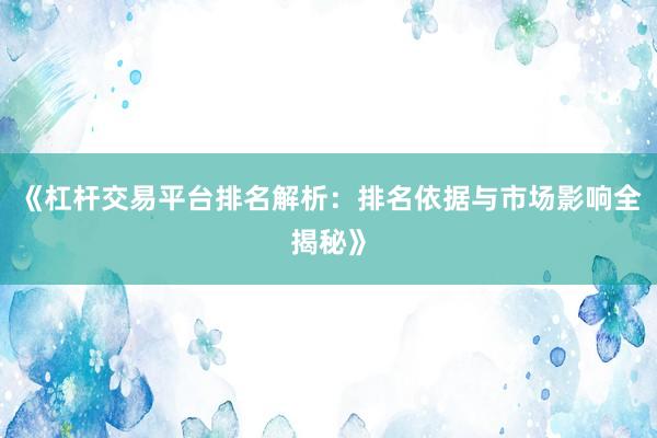 《杠杆交易平台排名解析：排名依据与市场影响全揭秘》