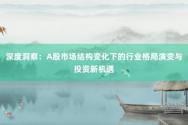 深度洞察：A股市场结构变化下的行业格局演变与投资新机遇