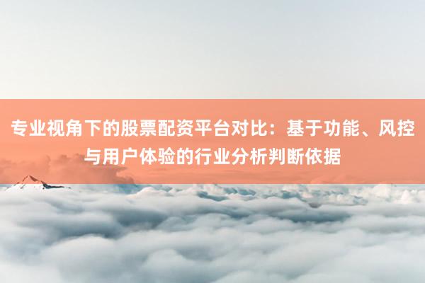 专业视角下的股票配资平台对比：基于功能、风控与用户体验的行业分析判断依据