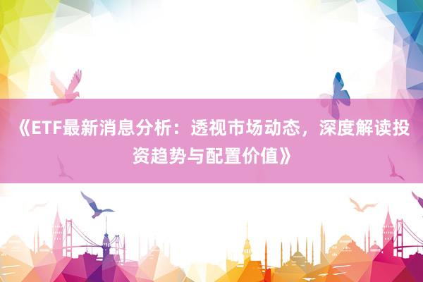《ETF最新消息分析：透视市场动态，深度解读投资趋势与配置价值》
