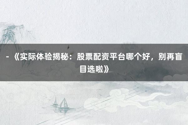 - 《实际体验揭秘：股票配资平台哪个好，别再盲目选啦》