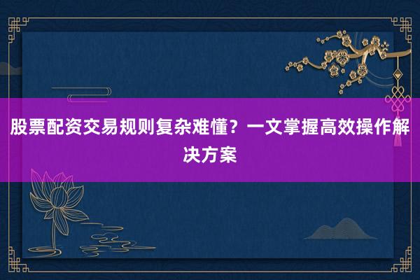 股票配资交易规则复杂难懂?一文掌握高效操作解决方案