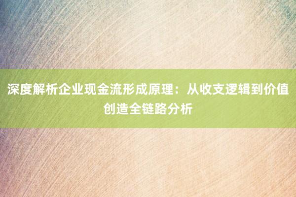 深度解析企业现金流形成原理：从收支逻辑到价值创造全链路分析