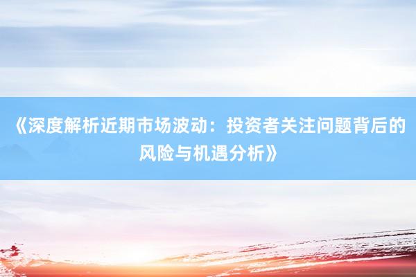 《深度解析近期市场波动：投资者关注问题背后的风险与机遇分析》