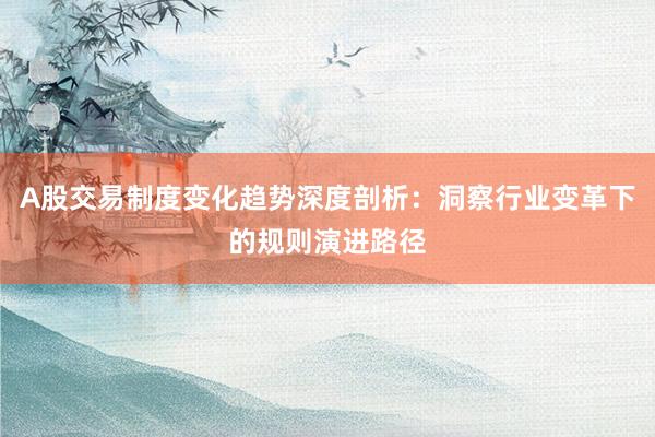 A股交易制度变化趋势深度剖析：洞察行业变革下的规则演进路径