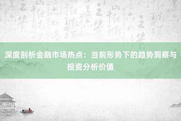 深度剖析金融市场热点：当前形势下的趋势洞察与投资分析价值
