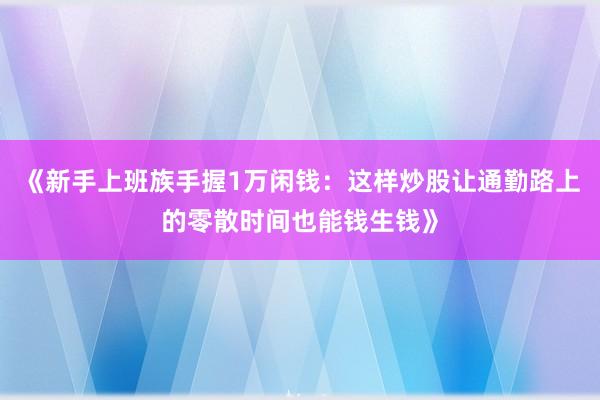 《新手上班族手握1万闲钱：这样炒股让通勤路上的零散时间也能钱生钱》