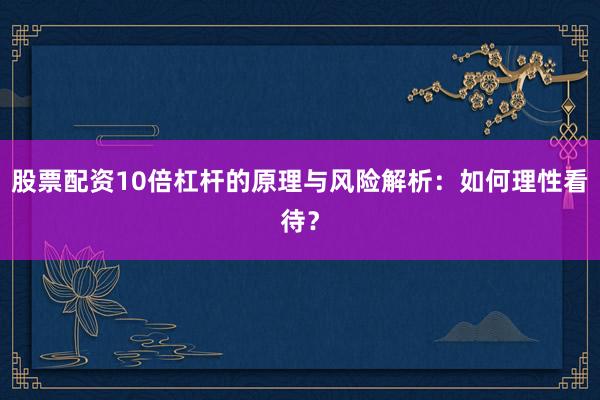 股票配资10倍杠杆的原理与风险解析：如何理性看待？