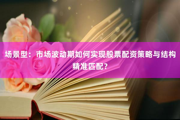 场景型：市场波动期如何实现股票配资策略与结构精准匹配？