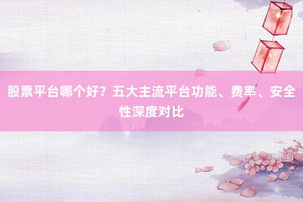 股票平台哪个好？五大主流平台功能、费率、安全性深度对比