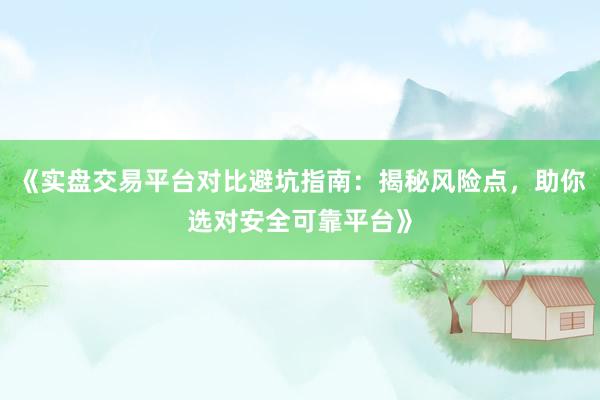 《实盘交易平台对比避坑指南：揭秘风险点，助你选对安全可靠平台》