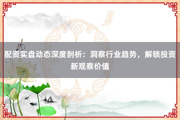 配资实盘动态深度剖析：洞察行业趋势，解锁投资新观察价值