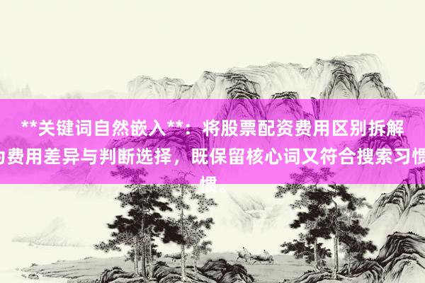 **关键词自然嵌入**：将股票配资费用区别拆解为费用差异与判断选择，既保留核心词又符合搜索习惯。