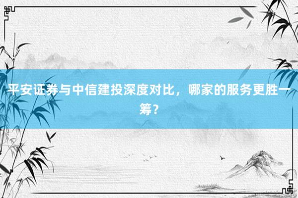 平安证券与中信建投深度对比，哪家的服务更胜一筹？