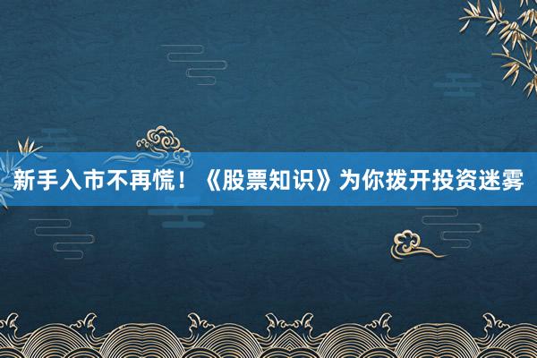 新手入市不再慌！《股票知识》为你拨开投资迷雾