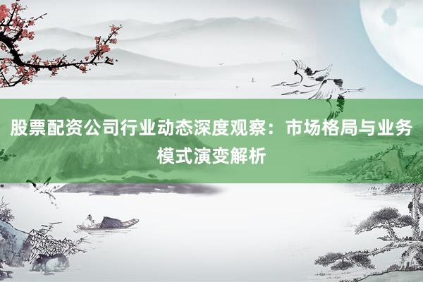股票配资公司行业动态深度观察：市场格局与业务模式演变解析