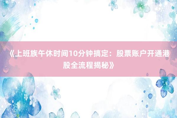 《上班族午休时间10分钟搞定：股票账户开通港股全流程揭秘》