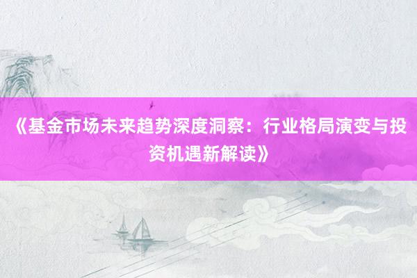 《基金市场未来趋势深度洞察：行业格局演变与投资机遇新解读》