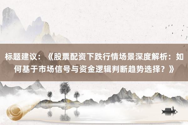 标题建议：《股票配资下跌行情场景深度解析：如何基于市场信号与资金逻辑判断趋势选择？》