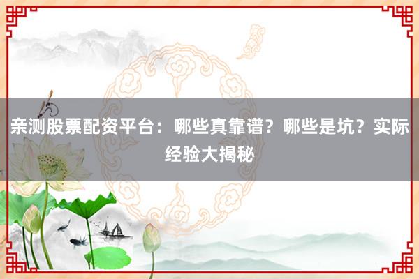 亲测股票配资平台：哪些真靠谱？哪些是坑？实际经验大揭秘