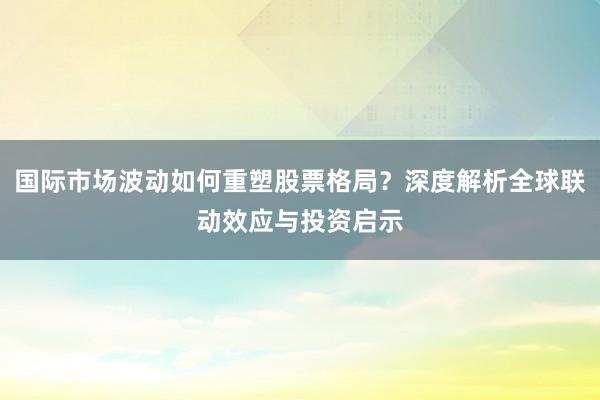 国际市场波动如何重塑股票格局？深度解析全球联动效应与投资启示