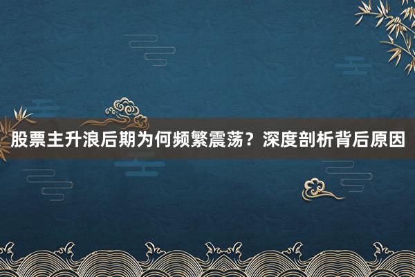 股票主升浪后期为何频繁震荡？深度剖析背后原因