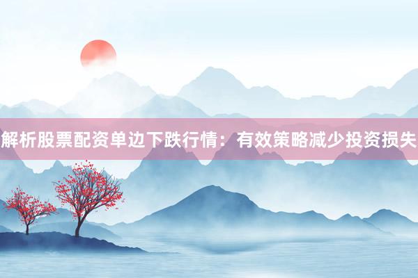解析股票配资单边下跌行情：有效策略减少投资损失