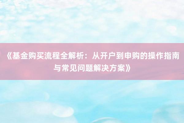 《基金购买流程全解析：从开户到申购的操作指南与常见问题解决方案》