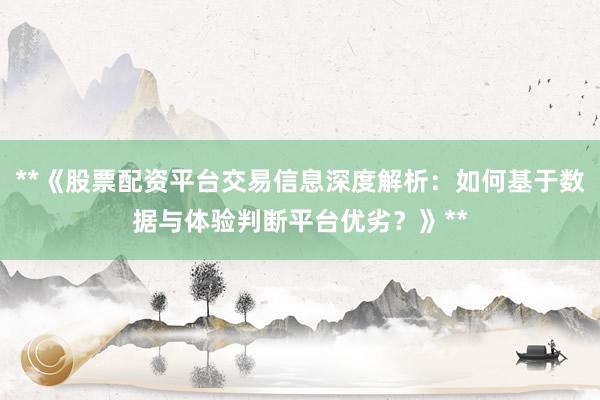**《股票配资平台交易信息深度解析：如何基于数据与体验判断平台优劣？》**