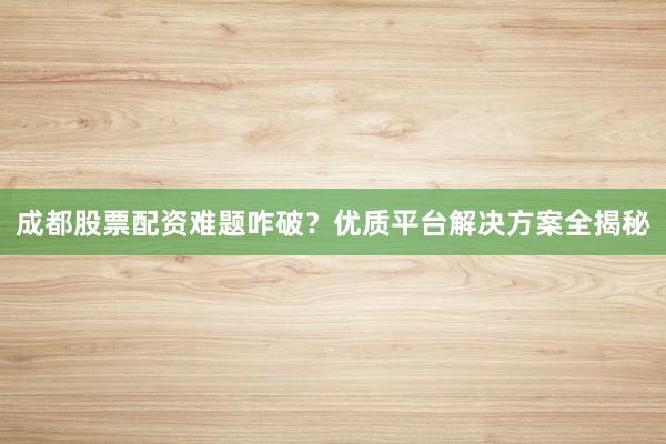 成都股票配资难题咋破？优质平台解决方案全揭秘
